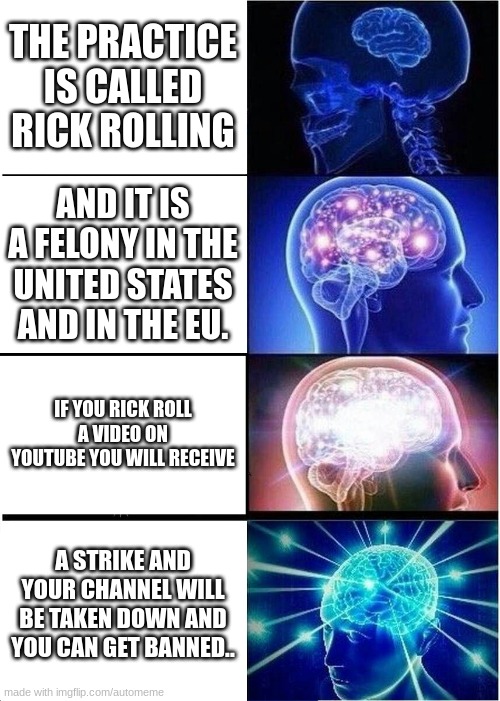 Expanding Brain | THE PRACTICE IS CALLED RICK ROLLING; AND IT IS A FELONY IN THE UNITED STATES AND IN THE EU. IF YOU RICK ROLL A VIDEO ON YOUTUBE YOU WILL RECEIVE; A STRIKE AND YOUR CHANNEL WILL BE TAKEN DOWN AND YOU CAN GET BANNED.. | image tagged in memes,expanding brain | made w/ Imgflip meme maker