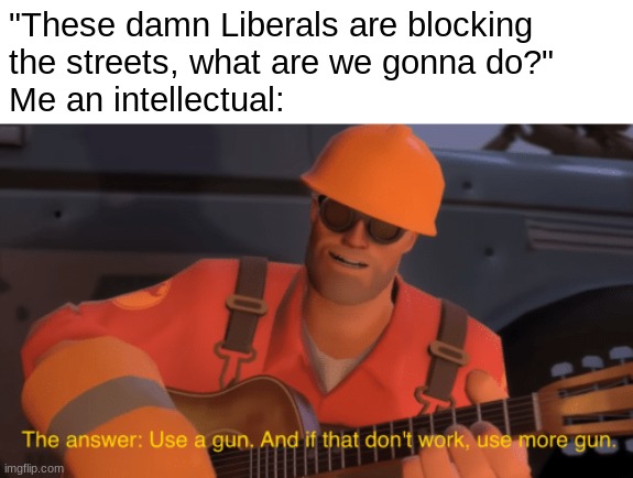 "I solve practical problems..." | "These damn Liberals are blocking 
the streets, what are we gonna do?"
Me an intellectual: | image tagged in the answer use a gun if that doesnt work use more gun | made w/ Imgflip meme maker