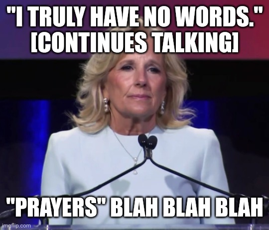 Things you say when you're not going to do anything | "I TRULY HAVE NO WORDS."
[CONTINUES TALKING]; "PRAYERS" BLAH BLAH BLAH | image tagged in jill biden,do nothing democrats,hand wringing,religious nonsense,shove gun control down the republicans' throats | made w/ Imgflip meme maker