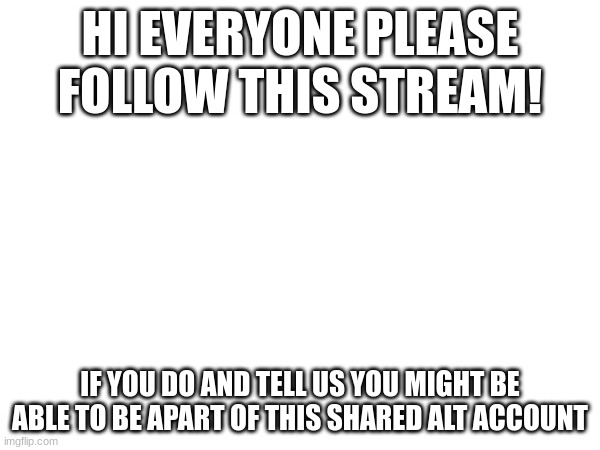 HI EVERYONE PLEASE FOLLOW THIS STREAM! IF YOU DO AND TELL US YOU MIGHT BE ABLE TO BE APART OF THIS SHARED ALT ACCOUNT | made w/ Imgflip meme maker