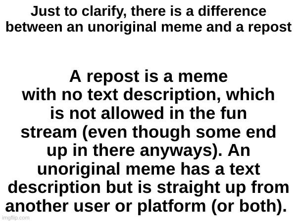 Just to clarify because some of you guys don't get it | A repost is a meme with no text description, which is not allowed in the fun stream (even though some end up in there anyways). An unoriginal meme has a text description but is straight up from another user or platform (or both). Just to clarify, there is a difference between an unoriginal meme and a repost | image tagged in imgflip | made w/ Imgflip meme maker