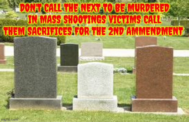 Not victims sacrifices! | DON'T CALL THE NEXT TO BE MURDERED IN MASS SHOOTINGS VICTIMS CALL THEM SACRIFICES FOR THE 2ND AMMENDMENT | image tagged in mass shootings,school shootings,ar-15,repeal the 2nd amendment,maga | made w/ Imgflip meme maker