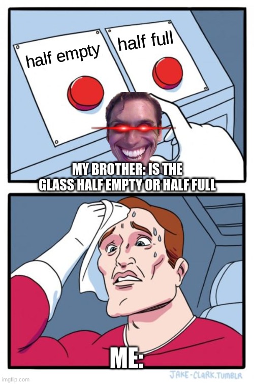 gets you thinking??? | half full; half empty; MY BROTHER: IS THE GLASS HALF EMPTY OR HALF FULL; ME: | image tagged in memes,two buttons | made w/ Imgflip meme maker