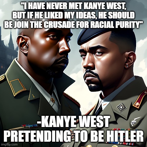 I just like making fun of Ye lol | "I HAVE NEVER MET KANYE WEST, BUT IF HE LIKED MY IDEAS, HE SHOULD BE JOIN THE CRUSADE FOR RACIAL PURITY"; -KANYE WEST PRETENDING TO BE HITLER | image tagged in fun,dark humor,political meme | made w/ Imgflip meme maker