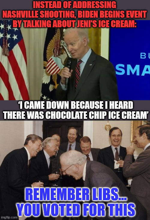 Remember libs... you voted for this... | INSTEAD OF ADDRESSING NASHVILLE SHOOTING, BIDEN BEGINS EVENT BY TALKING ABOUT JENI'S ICE CREAM:; ‘I CAME DOWN BECAUSE I HEARD THERE WAS CHOCOLATE CHIP ICE CREAM’; REMEMBER LIBS... YOU VOTED FOR THIS | image tagged in memes,laughing men in suits,dementia,joe biden | made w/ Imgflip meme maker