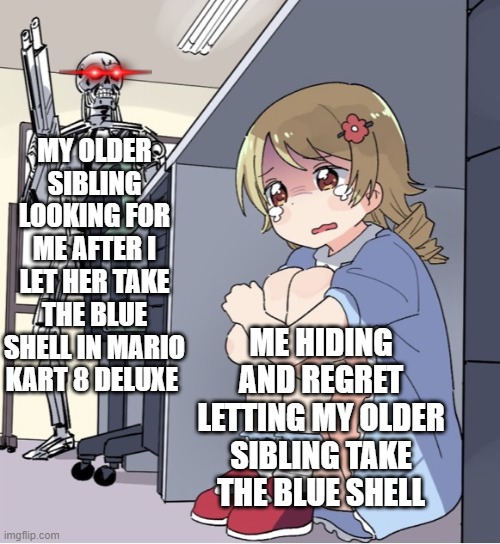 We have at least let one person take the blue shell in Mario Kart | MY OLDER SIBLING LOOKING FOR ME AFTER I LET HER TAKE THE BLUE SHELL IN MARIO KART 8 DELUXE; ME HIDING AND REGRET LETTING MY OLDER SIBLING TAKE THE BLUE SHELL | image tagged in anime girl hiding from terminator | made w/ Imgflip meme maker