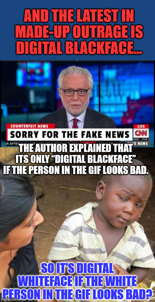 They do know how to make up stuff to create fake outrage... | AND THE LATEST IN MADE-UP OUTRAGE IS DIGITAL BLACKFACE... THE AUTHOR EXPLAINED THAT ITS ONLY “DIGITAL BLACKFACE” IF THE PERSON IN THE GIF LOOKS BAD. SO IT'S DIGITAL WHITEFACE IF THE WHITE PERSON IN THE GIF LOOKS BAD? | image tagged in memes,third world skeptical kid,cnn fake news | made w/ Imgflip meme maker