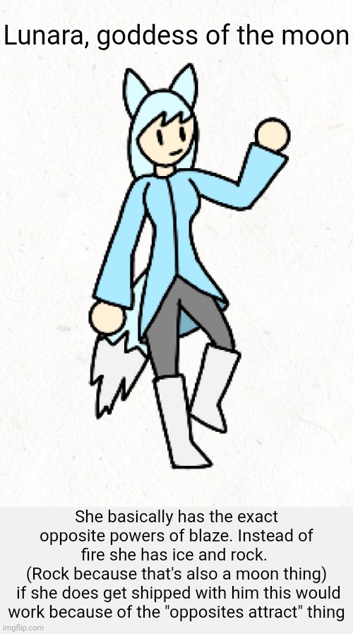 Not saying it's gonna happen, I'm saying it could. | Lunara, goddess of the moon; She basically has the exact opposite powers of blaze. Instead of fire she has ice and rock. 
(Rock because that's also a moon thing)
 if she does get shipped with him this would work because of the "opposites attract" thing | made w/ Imgflip meme maker