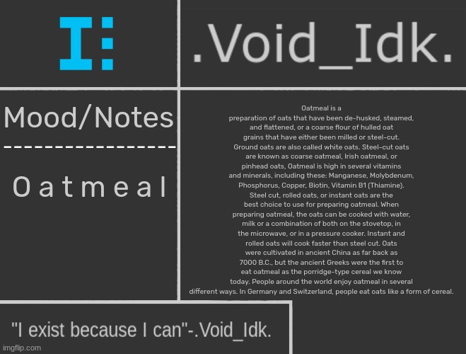 .Void_Idk.'s Announcement Template | Oatmeal is a preparation of oats that have been de-husked, steamed, and flattened, or a coarse flour of hulled oat grains that have either been milled or steel-cut. Ground oats are also called white oats. Steel-cut oats are known as coarse oatmeal, Irish oatmeal, or pinhead oats, Oatmeal is high in several vitamins and minerals, including these: Manganese, Molybdenum, Phosphorus, Copper, Biotin, Vitamin B1 (Thiamine). Steel cut, rolled oats, or instant oats are the best choice to use for preparing oatmeal. When preparing oatmeal, the oats can be cooked with water, milk or a combination of both on the stovetop, in the microwave, or in a pressure cooker. Instant and rolled oats will cook faster than steel cut. Oats were cultivated in ancient China as far back as 7000 B.C., but the ancient Greeks were the first to eat oatmeal as the porridge-type cereal we know today. People around the world enjoy oatmeal in several different ways. In Germany and Switzerland, people eat oats like a form of cereal. O a t m e a l | image tagged in void_idk 's announcement template,idk,stuff,s o u p,carck | made w/ Imgflip meme maker