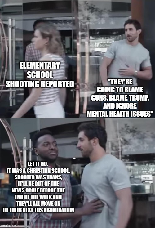 News Cycle circa 2023 | ELEMENTARY SCHOOL SHOOTING REPORTED; "THEY'RE GOING TO BLAME GUNS, BLAME TRUMP, AND IGNORE MENTAL HEALTH ISSUES"; LET IT GO. 
IT WAS A CHRISTIAN SCHOOL, SHOOTER WAS TRANS, IT'LL BE OUT OF THE NEWS CYCLE BEFORE THE END OF THE WEEK AND THEY'LL ALL MOVE ON TO THEIR NEXT TDS ABOMINATION | image tagged in bro not cool | made w/ Imgflip meme maker