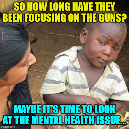 The old blame it on the guns and Repiblicans just isn't working... criminals don't comply wiith gun laws... | SO HOW LONG HAVE THEY BEEN FOCUSING ON THE GUNS? MAYBE IT'S TIME TO LOOK AT THE MENTAL HEALTH ISSUE... | image tagged in memes,third world skeptical kid | made w/ Imgflip meme maker
