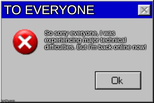 Windows Error Message | TO EVERYONE; So sorry everyone, I was experiencing major technical difficulties. But I'm back online now! | image tagged in windows error message | made w/ Imgflip meme maker