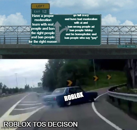 Left Exit 12 Off Ramp Meme | go full crazy and have bad moderation with ai and ban wrong people ad ban people falsley and be homophobic and ban people who say "gay"; Have a proper moderation team with real people and ban the right people and ban people for the right reason; ROBLOX; ROBLOX TOS DECISON | image tagged in memes,left exit 12 off ramp | made w/ Imgflip meme maker