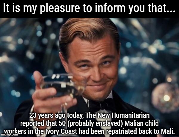 Leonardo Dicaprio Cheers | It is my pleasure to inform you that... 23 years ago today, The New Humanitarian reported that 50 (probably enslaved) Malian child workers in the Ivory Coast had been repatriated back to Mali. | image tagged in memes,leonardo dicaprio cheers,history memes,history,slavery | made w/ Imgflip meme maker