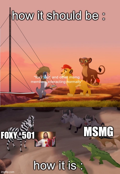 ok | how it should be :; *foxy_501 and other msmg members interacting normally*; MSMG; FOXY_501; how it is : | image tagged in lion guard | made w/ Imgflip meme maker