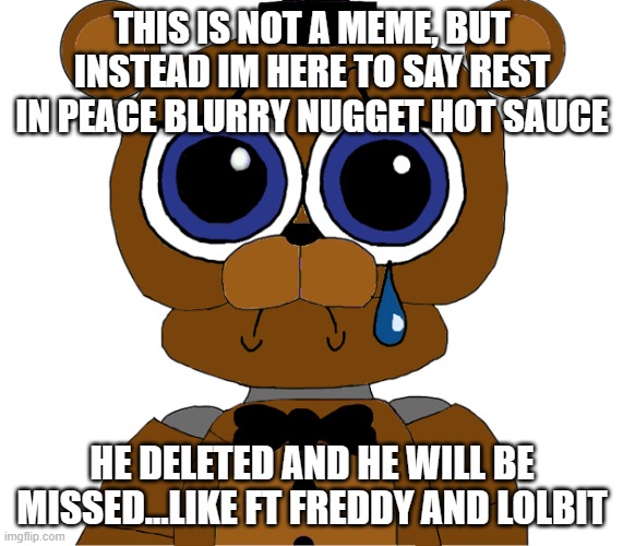 sad freddy | THIS IS NOT A MEME, BUT INSTEAD IM HERE TO SAY REST IN PEACE BLURRY NUGGET HOT SAUCE; HE DELETED AND HE WILL BE MISSED...LIKE FT FREDDY AND LOLBIT | image tagged in sad freddy | made w/ Imgflip meme maker