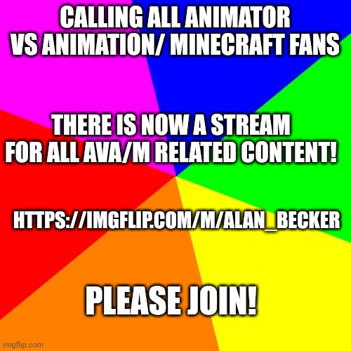Please join | CALLING ALL ANIMATOR VS ANIMATION/ MINECRAFT FANS; THERE IS NOW A STREAM FOR ALL AVA/M RELATED CONTENT! HTTPS://IMGFLIP.COM/M/ALAN_BECKER; PLEASE JOIN! | image tagged in memes,blank colored background | made w/ Imgflip meme maker