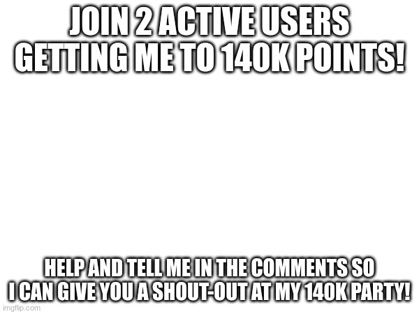 JOIN 2 ACTIVE USERS GETTING ME TO 140K POINTS! HELP AND TELL ME IN THE COMMENTS SO I CAN GIVE YOU A SHOUT-OUT AT MY 140K PARTY! | made w/ Imgflip meme maker