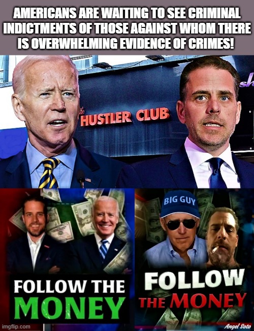 Biden's hustler club, follow the money | AMERICANS ARE WAITING TO SEE CRIMINAL
INDICTMENTS OF THOSE AGAINST WHOM THERE
IS OVERWHELMING EVIDENCE OF CRIMES! Angel Soto | image tagged in joe biden,hunter biden,hustler club,follow the money,evidence,crime | made w/ Imgflip meme maker