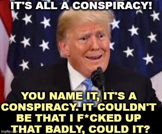 Oh yeah? | IT'S ALL A CONSPIRACY! YOU NAME IT, IT'S A 
CONSPIRACY. IT COULDN'T 
BE THAT I F*CKED UP 
THAT BADLY, COULD IT? | image tagged in trump fear tears dilated,trump,fake,conspiracy theories,it's a conspiracy,screwed up | made w/ Imgflip meme maker