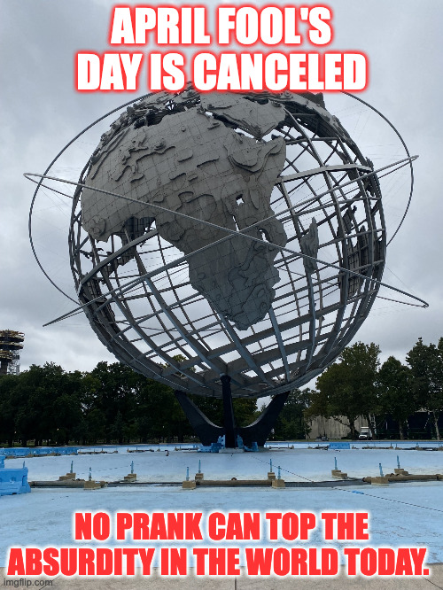 Globe Sculpture in Queens | APRIL FOOL'S DAY IS CANCELED; NO PRANK CAN TOP THE ABSURDITY IN THE WORLD TODAY. | image tagged in globe sculpture in queens | made w/ Imgflip meme maker