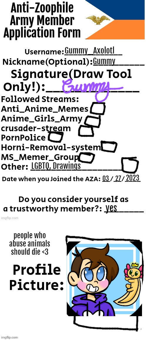 tada? | Gummy_Axolotl; Gummy; LGBTQ, Drawings; 2023; 03; 27; yes; people who abuse animals should die <3 | image tagged in anti-zoophile army member application form | made w/ Imgflip meme maker