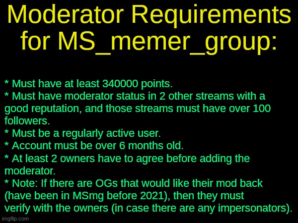 (well im dead -soda) | Moderator Requirements for MS_memer_group:; * Must have at least 340000 points.
* Must have moderator status in 2 other streams with a 
good reputation, and those streams must have over 100 
followers.
* Must be a regularly active user.
* Account must be over 6 months old.
* At least 2 owners have to agree before adding the 
moderator.
* Note: If there are OGs that would like their mod back 
(have been in MSmg before 2021), then they must 
verify with the owners (in case there are any impersonators). | image tagged in drizzy text temp | made w/ Imgflip meme maker