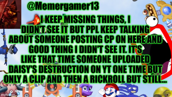 wth | I KEEP MISSING THINGS, I DIDN'T SEE IT BUT PPL KEEP TALKING ABOUT SOMEONE POSTING CP ON HERE AND GOOD THING I DIDN'T SEE IT. IT'S LIKE THAT TIME SOMEONE UPLOADED DAISY'S DESTRUCTION ON YT ONE TIME BUT ONLY A CLIP AND THEN A RICKROLL BUT STILL... | image tagged in memergamer13templete | made w/ Imgflip meme maker