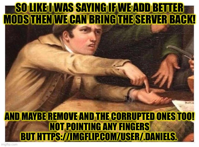 Just saying | SO LIKE I WAS SAYING IF WE ADD BETTER MODS THEN WE CAN BRING THE SERVER BACK! AND MAYBE REMOVE AND THE CORRUPTED ONES TOO!
NOT POINTING ANY FINGERS BUT HTTPS://IMGFLIP.COM/USER/.DANIELS. | image tagged in give it to me | made w/ Imgflip meme maker