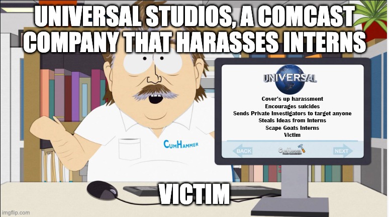 Universal Studios that covers up Harassment and grooming while pretending to play the victim. | UNIVERSAL STUDIOS, A COMCAST COMPANY THAT HARASSES INTERNS; VICTIM | image tagged in universal studios harassment | made w/ Imgflip meme maker