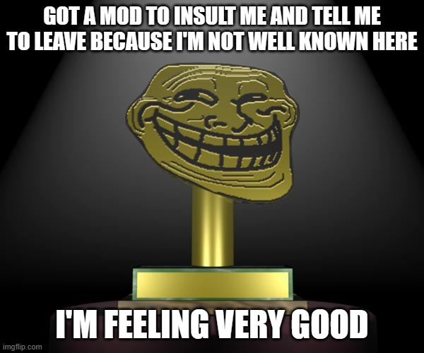 troll award | GOT A MOD TO INSULT ME AND TELL ME TO LEAVE BECAUSE I'M NOT WELL KNOWN HERE; I'M FEELING VERY GOOD | image tagged in troll award | made w/ Imgflip meme maker