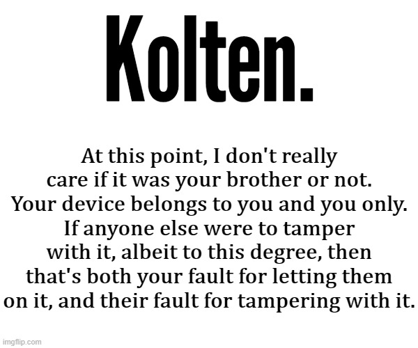 Kolten. At this point, I don't really care if it was your brother or not.
Your device belongs to you and you only.
If anyone else were to tamper with it, albeit to this degree, then that's both your fault for letting them on it, and their fault for tampering with it. | made w/ Imgflip meme maker