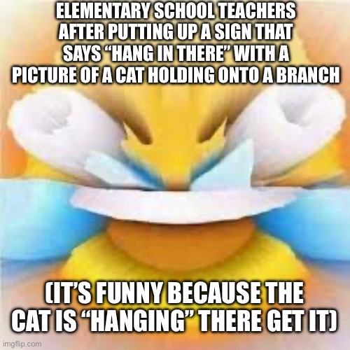 Why did they do things like this | ELEMENTARY SCHOOL TEACHERS AFTER PUTTING UP A SIGN THAT SAYS “HANG IN THERE” WITH A PICTURE OF A CAT HOLDING ONTO A BRANCH; (IT’S FUNNY BECAUSE THE CAT IS “HANGING” THERE GET IT) | image tagged in laughing crying emoji with open eyes | made w/ Imgflip meme maker
