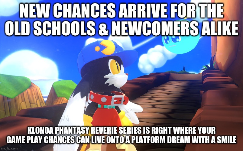 For all fans to see & your chances are greatly to receive | NEW CHANCES ARRIVE FOR THE OLD SCHOOLS & NEWCOMERS ALIKE; KLONOA PHANTASY REVERIE SERIES IS RIGHT WHERE YOUR GAME PLAY CHANCES CAN LIVE ONTO A PLATFORM DREAM WITH A SMILE | image tagged in klonoa,namco,bandainamco,namcobandai,bamco,smashbroscontender | made w/ Imgflip meme maker