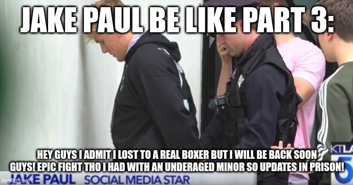 Jake Paul | JAKE PAUL BE LIKE PART 3:; HEY GUYS I ADMIT I LOST TO A REAL BOXER BUT I WILL BE BACK SOON GUYS! EPIC FIGHT THO I HAD WITH AN UNDERAGED MINOR SO UPDATES IN PRISON! | image tagged in jake paul | made w/ Imgflip meme maker