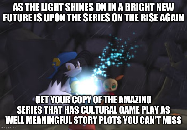 Give these games a real go | AS THE LIGHT SHINES ON IN A BRIGHT NEW FUTURE IS UPON THE SERIES ON THE RISE AGAIN; GET YOUR COPY OF THE AMAZING SERIES THAT HAS CULTURAL GAME PLAY AS WELL MEANINGFUL STORY PLOTS YOU CAN'T MISS | image tagged in klonoa,namco,bandainamco,namcobandai,bamco,smashbroscontender | made w/ Imgflip meme maker