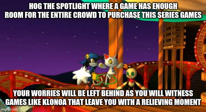 The Klonoa series has something that you may have missed out | HOG THE SPOTLIGHT WHERE A GAME HAS ENOUGH ROOM FOR THE ENTIRE CROWD TO PURCHASE THIS SERIES GAMES; YOUR WORRIES WILL BE LEFT BEHIND AS YOU WILL WITNESS GAMES LIKE KLONOA THAT LEAVE YOU WITH A RELIEVING MOMENT | image tagged in klonoa,namco,bandainamco,namcobandai,bamco,smashbroscontender | made w/ Imgflip meme maker