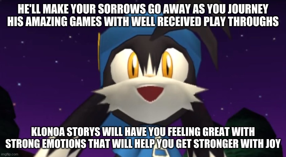A series that will lift your spirits up | HE'LL MAKE YOUR SORROWS GO AWAY AS YOU JOURNEY HIS AMAZING GAMES WITH WELL RECEIVED PLAY THROUGHS; KLONOA STORYS WILL HAVE YOU FEELING GREAT WITH STRONG EMOTIONS THAT WILL HELP YOU GET STRONGER WITH JOY | image tagged in klonoa,namco,bandainamco,namcobandai,bamco,smashbroscontender | made w/ Imgflip meme maker