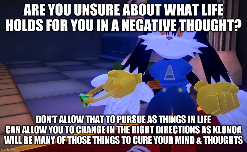A game with a positive view to get your mind going | ARE YOU UNSURE ABOUT WHAT LIFE HOLDS FOR YOU IN A NEGATIVE THOUGHT? DON'T ALLOW THAT TO PURSUE AS THINGS IN LIFE CAN ALLOW YOU TO CHANGE IN THE RIGHT DIRECTIONS AS KLONOA WILL BE MANY OF THOSE THINGS TO CURE YOUR MIND & THOUGHTS | image tagged in klonoa,namco,bandainamco,namcobandai,bamco,smashbroscontender | made w/ Imgflip meme maker