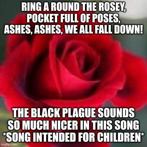 roses are red | RING A ROUND THE ROSEY, POCKET FULL OF POSES, ASHES, ASHES, WE ALL FALL DOWN! THE BLACK PLAGUE SOUNDS SO MUCH NICER IN THIS SONG
*SONG INTENDED FOR CHILDREN* | image tagged in roses are red | made w/ Imgflip meme maker