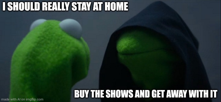 Evil Kermit | I SHOULD REALLY STAY AT HOME; BUY THE SHOWS AND GET AWAY WITH IT | image tagged in memes,evil kermit | made w/ Imgflip meme maker
