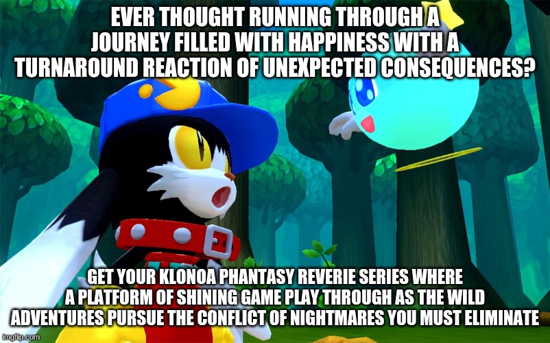 Klonoa Phantasy Reverie Series brings amazing concepts | EVER THOUGHT RUNNING THROUGH A JOURNEY FILLED WITH HAPPINESS WITH A TURNAROUND REACTION OF UNEXPECTED CONSEQUENCES? GET YOUR KLONOA PHANTASY REVERIE SERIES WHERE A PLATFORM OF SHINING GAME PLAY THROUGH AS THE WILD ADVENTURES PURSUE THE CONFLICT OF NIGHTMARES YOU MUST ELIMINATE | image tagged in klonoa,namco,bandainamco,namcobandai,bamco,smashbroscontender | made w/ Imgflip meme maker