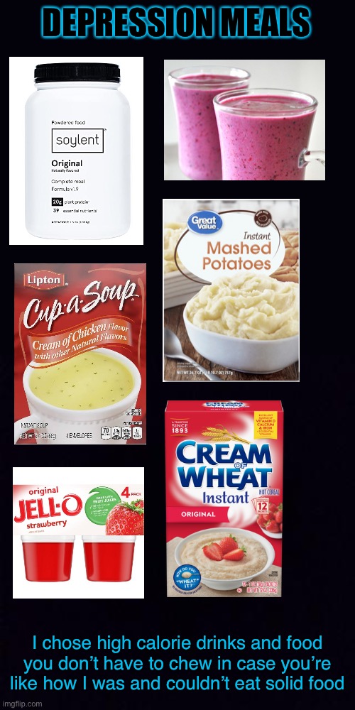 Hope this helps you eat | DEPRESSION MEALS; I chose high calorie drinks and food you don’t have to chew in case you’re like how I was and couldn’t eat solid food | image tagged in black screen,depression,i have crippling depression,meal,soup | made w/ Imgflip meme maker