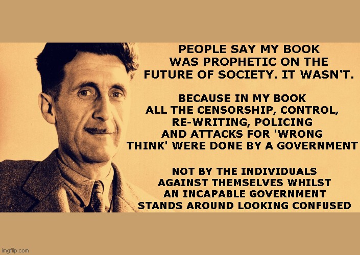 Police state. No police necessary | BECAUSE IN MY BOOK ALL THE CENSORSHIP, CONTROL, RE-WRITING, POLICING AND ATTACKS FOR 'WRONG THINK' WERE DONE BY A GOVERNMENT; PEOPLE SAY MY BOOK WAS PROPHETIC ON THE FUTURE OF SOCIETY. IT WASN'T. NOT BY THE INDIVIDUALS AGAINST THEMSELVES WHILST AN INCAPABLE GOVERNMENT STANDS AROUND LOOKING CONFUSED | image tagged in george orwell | made w/ Imgflip meme maker