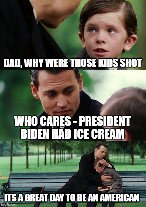 Finding Neverland Meme | DAD, WHY WERE THOSE KIDS SHOT WHO CARES - PRESIDENT BIDEN HAD ICE CREAM ITS A GREAT DAY TO BE AN AMERICAN | image tagged in memes,finding neverland | made w/ Imgflip meme maker