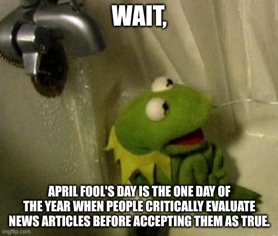 Kermit on Shower | WAIT, APRIL FOOL'S DAY IS THE ONE DAY OF THE YEAR WHEN PEOPLE CRITICALLY EVALUATE NEWS ARTICLES BEFORE ACCEPTING THEM AS TRUE. | image tagged in kermit on shower | made w/ Imgflip meme maker