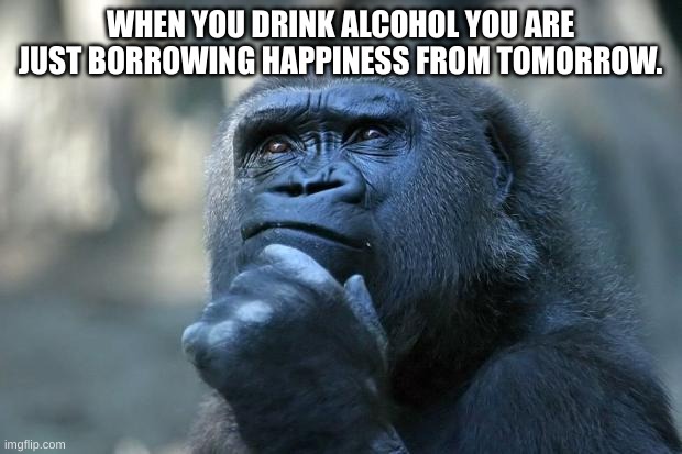 Deep Thoughts | WHEN YOU DRINK ALCOHOL YOU ARE JUST BORROWING HAPPINESS FROM TOMORROW. | image tagged in deep thoughts | made w/ Imgflip meme maker