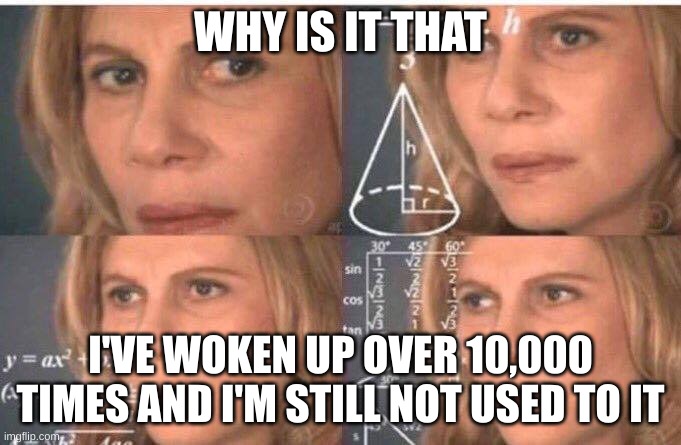 Math lady/Confused lady | WHY IS IT THAT; I'VE WOKEN UP OVER 10,000 TIMES AND I'M STILL NOT USED TO IT | image tagged in math lady/confused lady | made w/ Imgflip meme maker