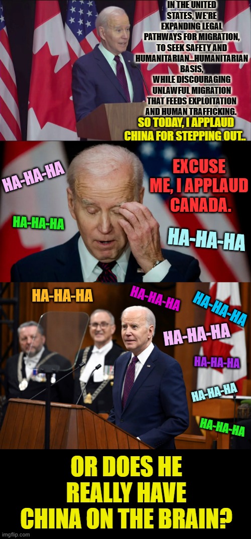 Is Joe Biden Just A Blundering Idiot | IN THE UNITED STATES, WE'RE EXPANDING LEGAL PATHWAYS FOR MIGRATION, TO SEEK SAFETY AND HUMANITARIAN…HUMANITARIAN BASIS, WHILE DISCOURAGING UNLAWFUL MIGRATION THAT FEEDS EXPLOITATION AND HUMAN TRAFFICKING. SO TODAY, I APPLAUD CHINA FOR STEPPING OUT.. EXCUSE ME, I APPLAUD  CANADA. HA-HA-HA; HA-HA-HA; HA-HA-HA; HA-HA-HA; HA-HA-HA; HA-HA-HA; HA-HA-HA; HA-HA-HA; HA-HA-HA; HA-HA-HA; OR DOES HE REALLY HAVE CHINA ON THE BRAIN? | image tagged in memes,politics,joe biden,china,i shouldn't have said that,canada | made w/ Imgflip meme maker