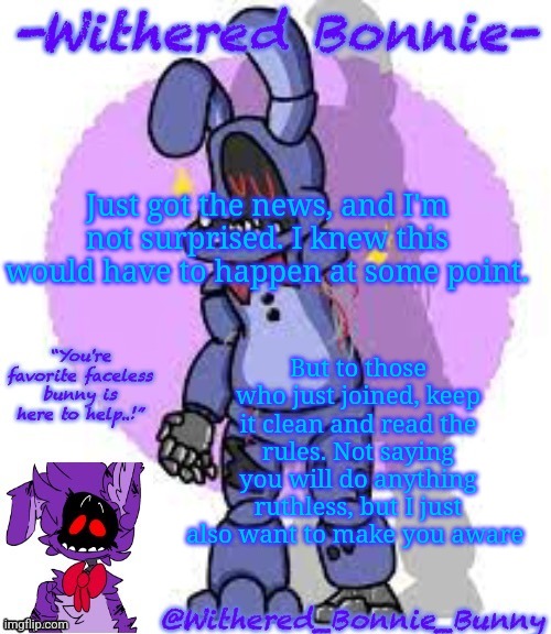 Withered_Bonnie_Bunny's Fnaf 2 Bonnie temp | Just got the news, and I'm not surprised. I knew this would have to happen at some point. But to those who just joined, keep it clean and read the rules. Not saying you will do anything ruthless, but I just also want to make you aware | image tagged in withered_bonnie_bunny's fnaf 2 bonnie temp | made w/ Imgflip meme maker